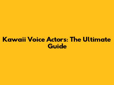 Kawaii Voice Actors: The Ultimate Guide