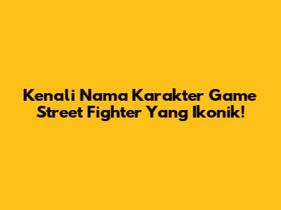 Kenali Nama Karakter Game Street Fighter Yang Ikonik!