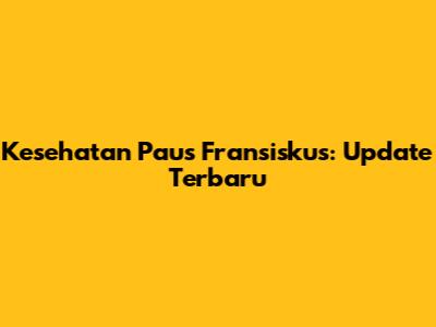 Kesehatan Paus Fransiskus: Update Terbaru