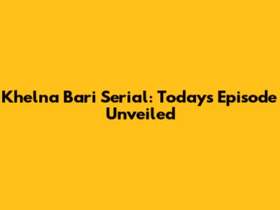 Khelna Bari Serial: Today's Episode Unveiled