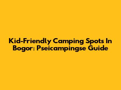 Kid-Friendly Camping Spots In Bogor: Pseicampingse Guide
