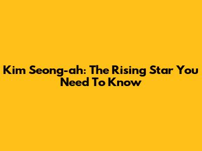 Kim Seong-ah: The Rising Star You Need To Know