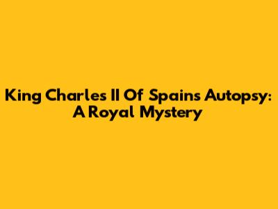 King Charles II Of Spain's Autopsy: A Royal Mystery