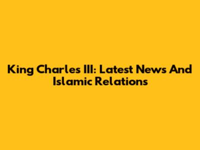 King Charles III: Latest News And Islamic Relations