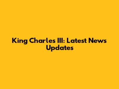 King Charles III: Latest News Updates