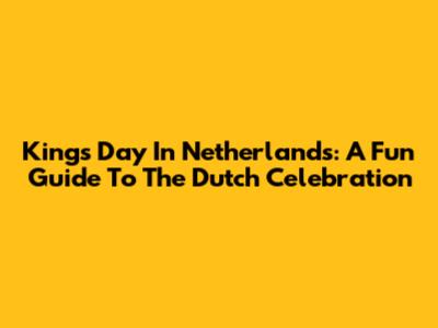 Kings Day In Netherlands: A Fun Guide To The Dutch Celebration