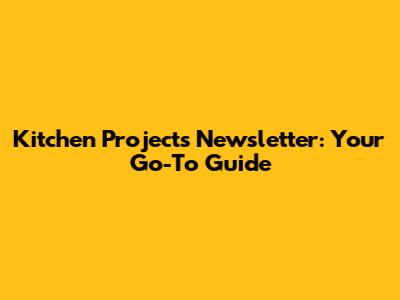 Kitchen Projects Newsletter: Your Go-To Guide