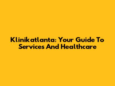Klinikatlanta: Your Guide To Services And Healthcare