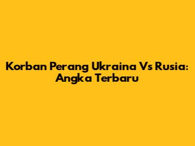 Korban Perang Ukraina Vs Rusia: Angka Terbaru