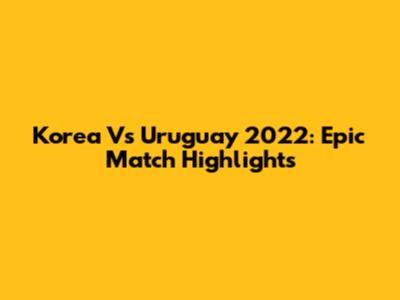 Korea Vs Uruguay 2022: Epic Match Highlights