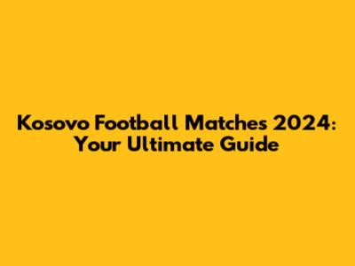Kosovo Football Matches 2024: Your Ultimate Guide