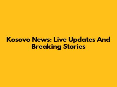 Kosovo News: Live Updates And Breaking Stories