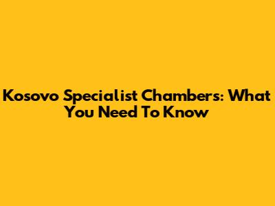 Kosovo Specialist Chambers: What You Need To Know