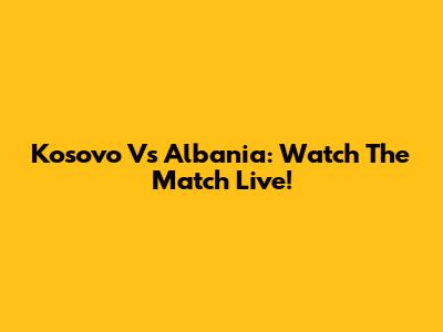Kosovo Vs Albania: Watch The Match Live!