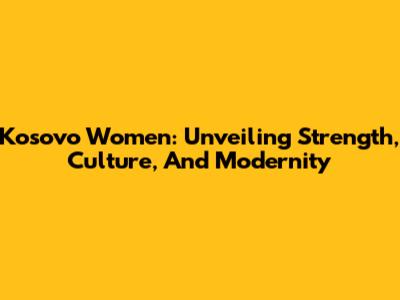 Kosovo Women: Unveiling Strength, Culture, And Modernity