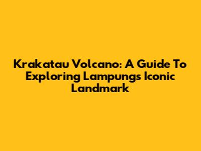 Krakatau Volcano: A Guide To Exploring Lampung's Iconic Landmark