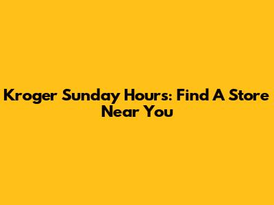 Kroger Sunday Hours: Find A Store Near You
