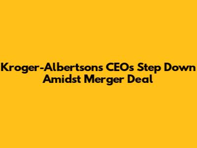 Kroger-Albertsons CEOs Step Down Amidst Merger Deal