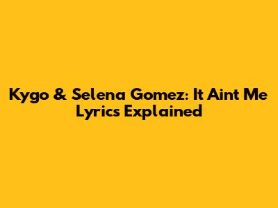 Kygo & Selena Gomez: It Ain't Me Lyrics Explained