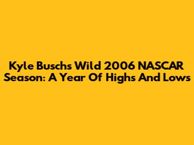 Kyle Busch's Wild 2006 NASCAR Season: A Year Of Highs And Lows