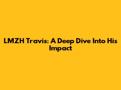 LMZH Travis: A Deep Dive Into His Impact