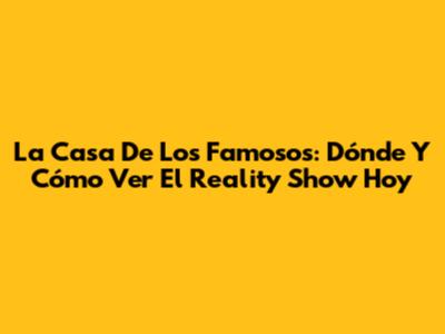 La Casa De Los Famosos: Dónde Y Cómo Ver El Reality Show Hoy