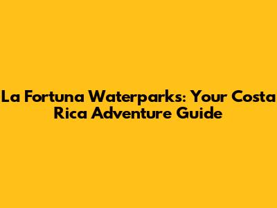 La Fortuna Waterparks: Your Costa Rica Adventure Guide