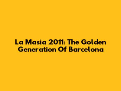 La Masia 2011: The Golden Generation Of Barcelona