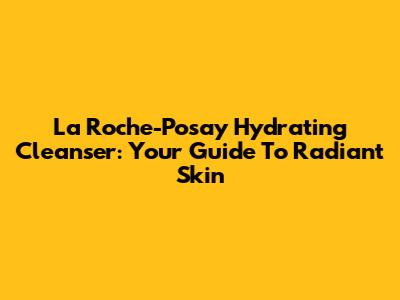 La Roche-Posay Hydrating Cleanser: Your Guide To Radiant Skin