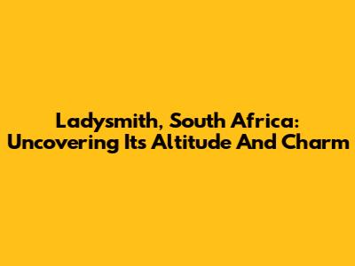 Ladysmith, South Africa: Uncovering Its Altitude And Charm