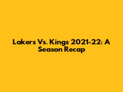 Lakers Vs. Kings 2021-22: A Season Recap