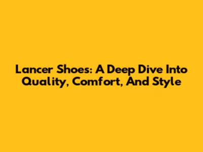 Lancer Shoes: A Deep Dive Into Quality, Comfort, And Style