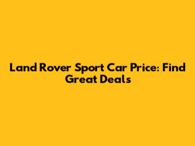 Land Rover Sport Car Price: Find Great Deals