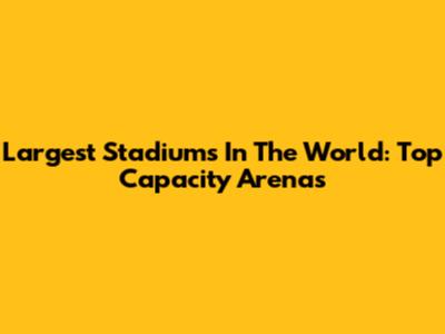 Largest Stadiums In The World: Top Capacity Arenas