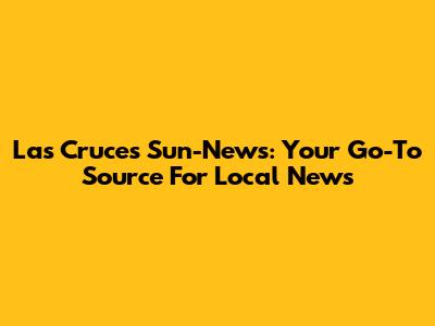 Las Cruces Sun-News: Your Go-To Source For Local News