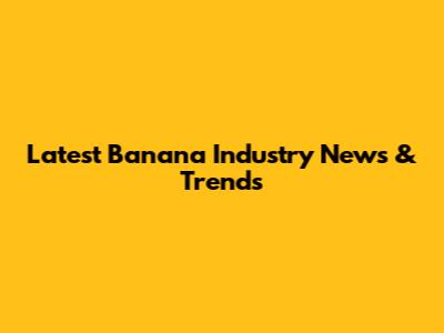 Latest Banana Industry News & Trends