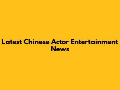 Latest Chinese Actor Entertainment News