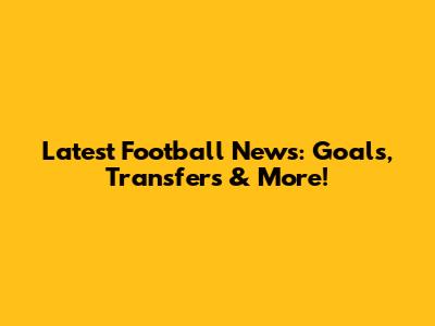 Latest Football News: Goals, Transfers & More!