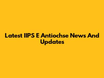 Latest IIPS E Antiochse News And Updates