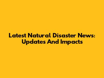 Latest Natural Disaster News: Updates And Impacts