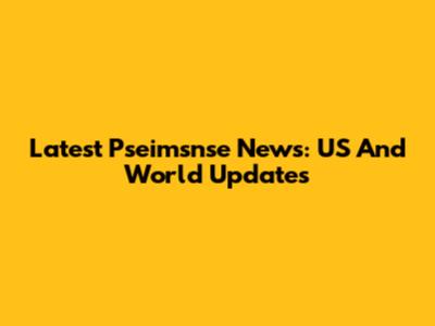 Latest Pseimsnse News: US And World Updates