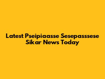 Latest Pseipiaasse Sesepasssese Sikar News Today