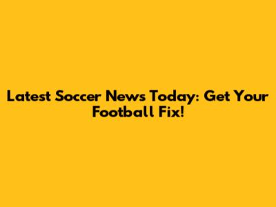 Latest Soccer News Today: Get Your Football Fix!