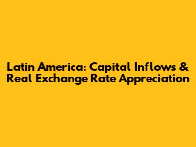 Latin America: Capital Inflows & Real Exchange Rate Appreciation