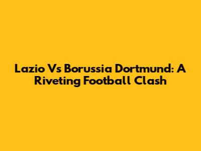 Lazio Vs Borussia Dortmund: A Riveting Football Clash