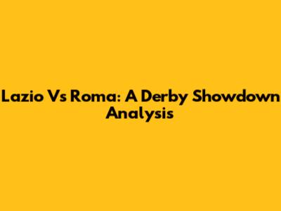 Lazio Vs Roma: A Derby Showdown Analysis