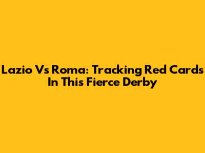 Lazio Vs Roma: Tracking Red Cards In This Fierce Derby