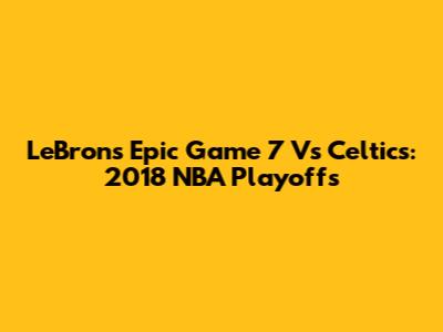 LeBron's Epic Game 7 Vs Celtics: 2018 NBA Playoffs
