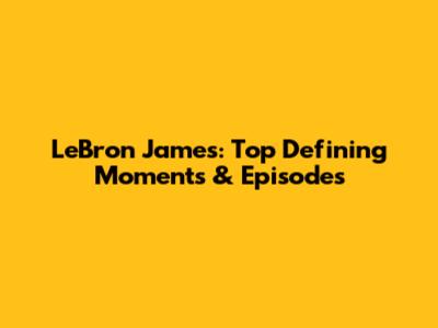 LeBron James: Top Defining Moments & Episodes