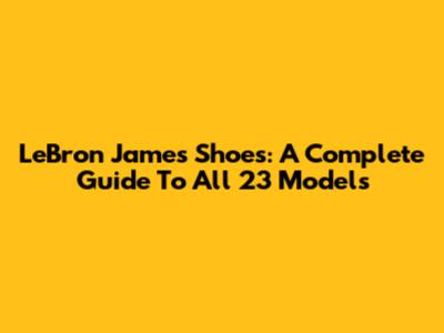 LeBron James Shoes: A Complete Guide To All 23 Models